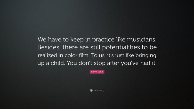 Edwin Land Quote: “We have to keep in practice like musicians. Besides, there are still potentialities to be realized in color film. To us, it’s just like bringing up a child. You don’t stop after you’ve had it.”