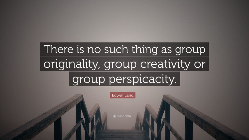 Edwin Land Quote: “There is no such thing as group originality, group creativity or group perspicacity.”