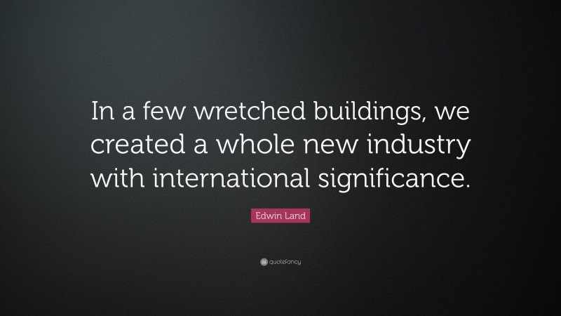 Edwin Land Quote: “In a few wretched buildings, we created a whole new industry with international significance.”