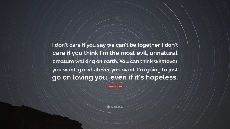 Richelle Mead Quote: “I don’t care if you say we can’t be together. I don’t care if you think I’m the most evil, unnatural creature walking on earth. You can think whatever you want, go whatever you want. I’m going to just go on loving you, even if it’s hopeless.”
