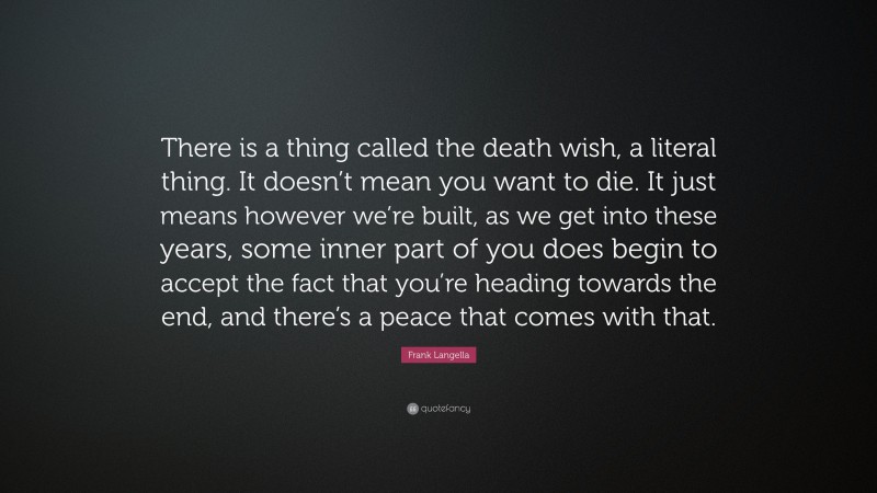Frank Langella Quote: “There is a thing called the death wish, a literal thing. It doesn’t mean you want to die. It just means however we’re built, as we get into these years, some inner part of you does begin to accept the fact that you’re heading towards the end, and there’s a peace that comes with that.”