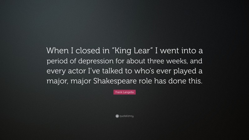 Frank Langella Quote: “When I closed in “King Lear” I went into a period of depression for about three weeks, and every actor I’ve talked to who’s ever played a major, major Shakespeare role has done this.”
