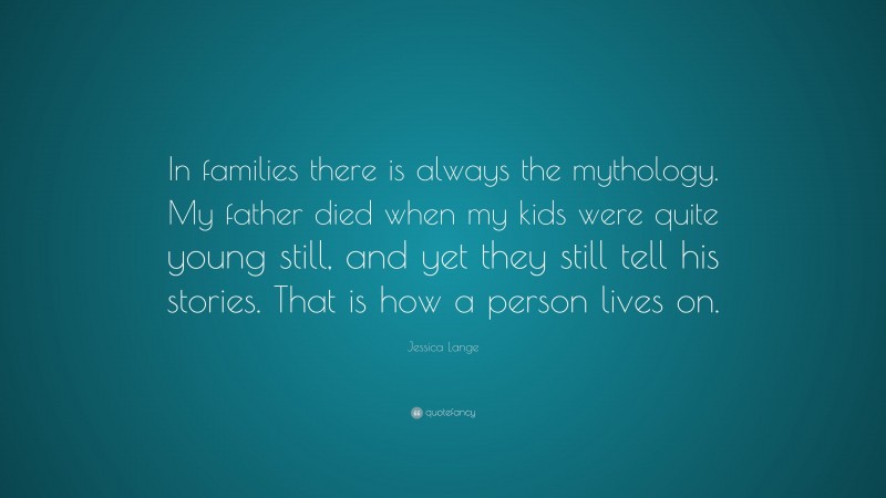 Jessica Lange Quote: “In families there is always the mythology. My father died when my kids were quite young still, and yet they still tell his stories. That is how a person lives on.”