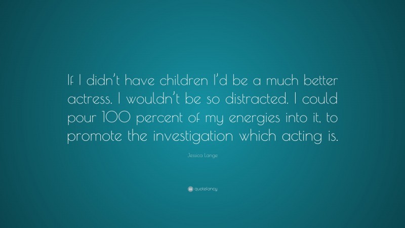 Jessica Lange Quote: “If I didn’t have children I’d be a much better actress. I wouldn’t be so distracted. I could pour 100 percent of my energies into it, to promote the investigation which acting is.”