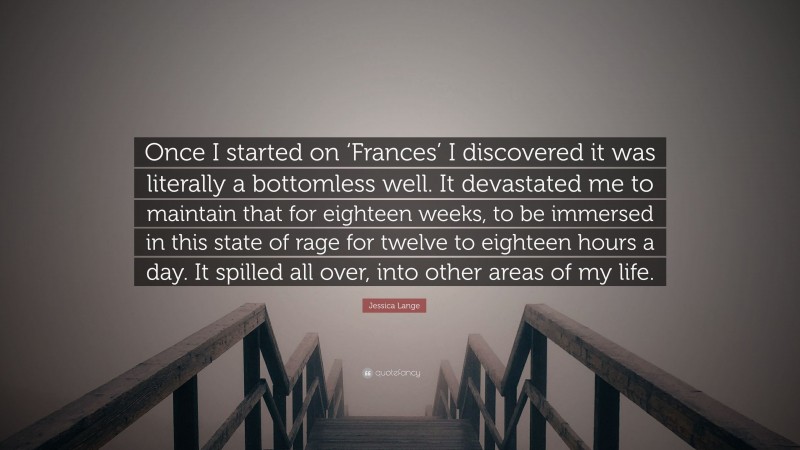 Jessica Lange Quote: “Once I started on ‘Frances’ I discovered it was literally a bottomless well. It devastated me to maintain that for eighteen weeks, to be immersed in this state of rage for twelve to eighteen hours a day. It spilled all over, into other areas of my life.”