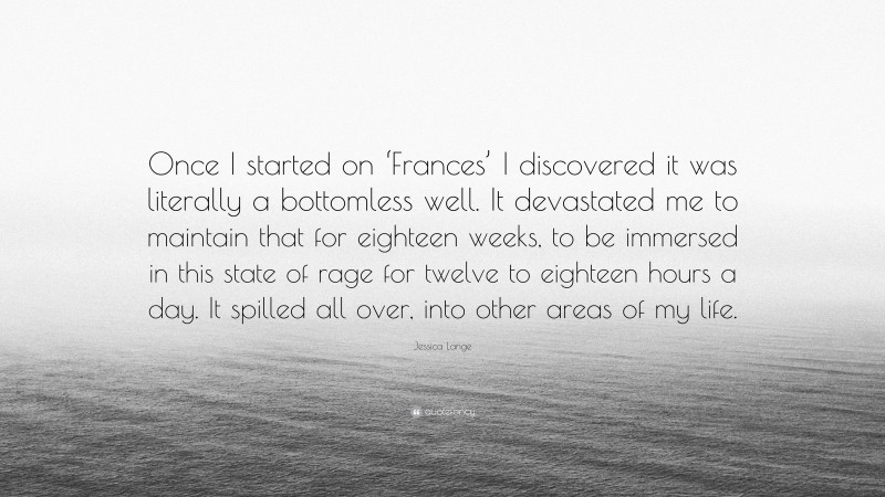 Jessica Lange Quote: “Once I started on ‘Frances’ I discovered it was literally a bottomless well. It devastated me to maintain that for eighteen weeks, to be immersed in this state of rage for twelve to eighteen hours a day. It spilled all over, into other areas of my life.”