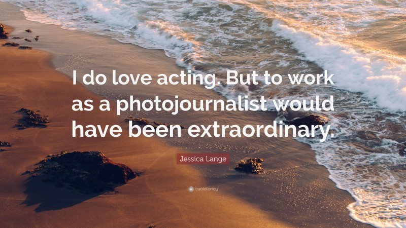 Jessica Lange Quote: “I do love acting. But to work as a photojournalist would have been extraordinary.”