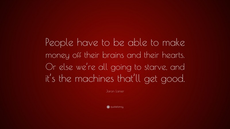 Jaron Lanier Quote: “People have to be able to make money off their brains and their hearts. Or else we’re all going to starve, and it’s the machines that’ll get good.”