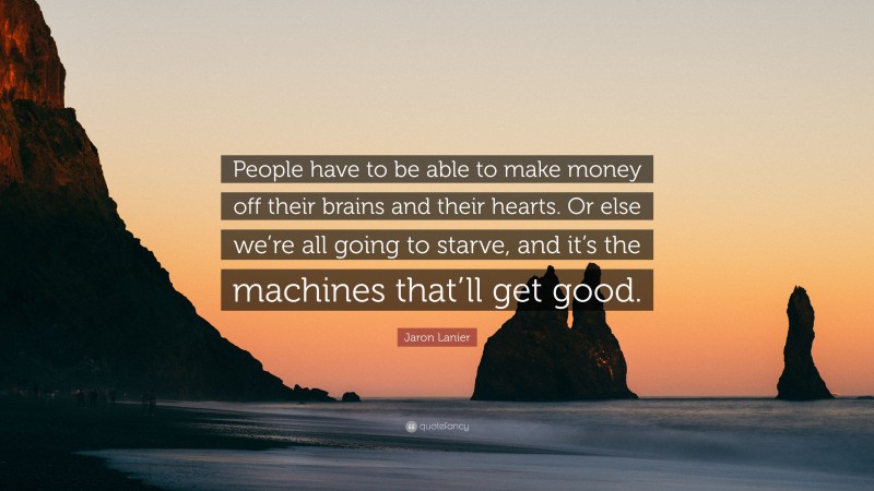 Jaron Lanier Quote: “People have to be able to make money off their brains and their hearts. Or else we’re all going to starve, and it’s the machines that’ll get good.”