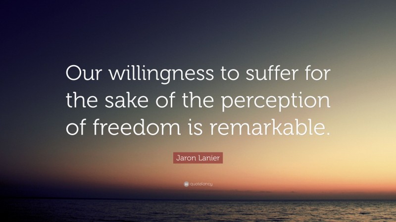 Jaron Lanier Quote: “Our willingness to suffer for the sake of the perception of freedom is remarkable.”