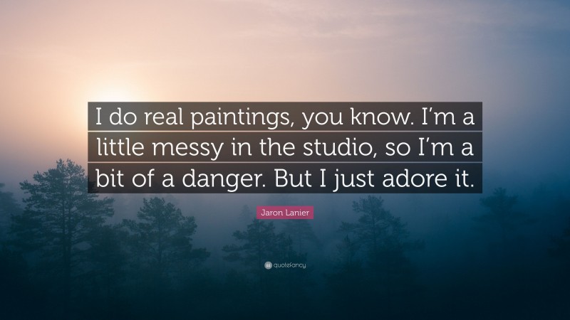 Jaron Lanier Quote: “I do real paintings, you know. I’m a little messy in the studio, so I’m a bit of a danger. But I just adore it.”