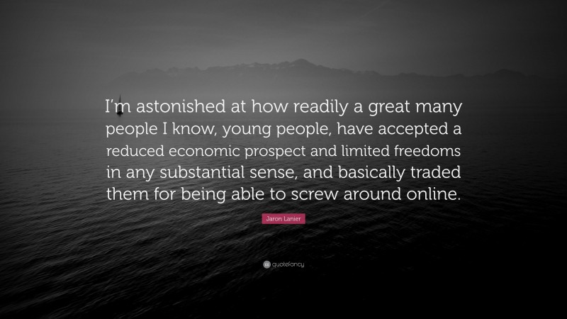 Jaron Lanier Quote: “I’m astonished at how readily a great many people I know, young people, have accepted a reduced economic prospect and limited freedoms in any substantial sense, and basically traded them for being able to screw around online.”