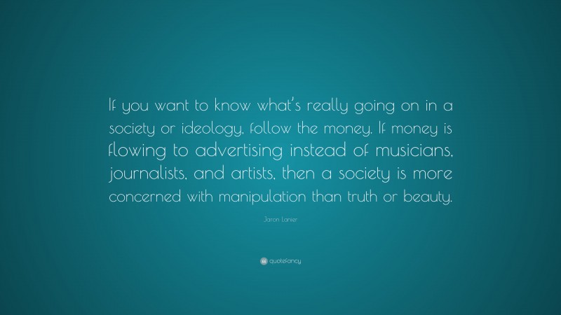 Jaron Lanier Quote: “If you want to know what’s really going on in a society or ideology, follow the money. If money is flowing to advertising instead of musicians, journalists, and artists, then a society is more concerned with manipulation than truth or beauty.”