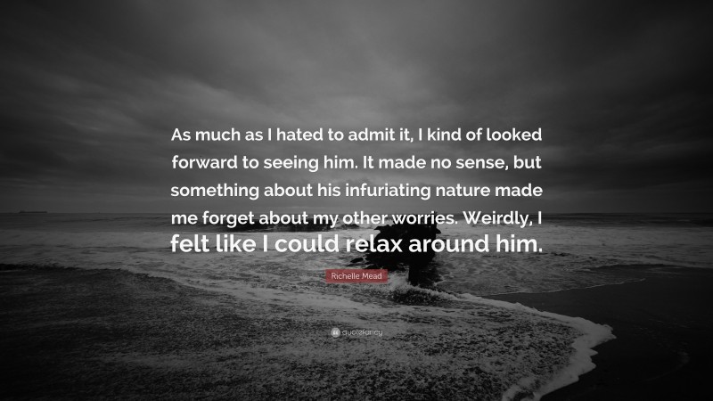 Richelle Mead Quote: “As much as I hated to admit it, I kind of looked forward to seeing him. It made no sense, but something about his infuriating nature made me forget about my other worries. Weirdly, I felt like I could relax around him.”