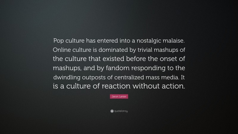 Jaron Lanier Quote: “Pop culture has entered into a nostalgic malaise. Online culture is dominated by trivial mashups of the culture that existed before the onset of mashups, and by fandom responding to the dwindling outposts of centralized mass media. It is a culture of reaction without action.”