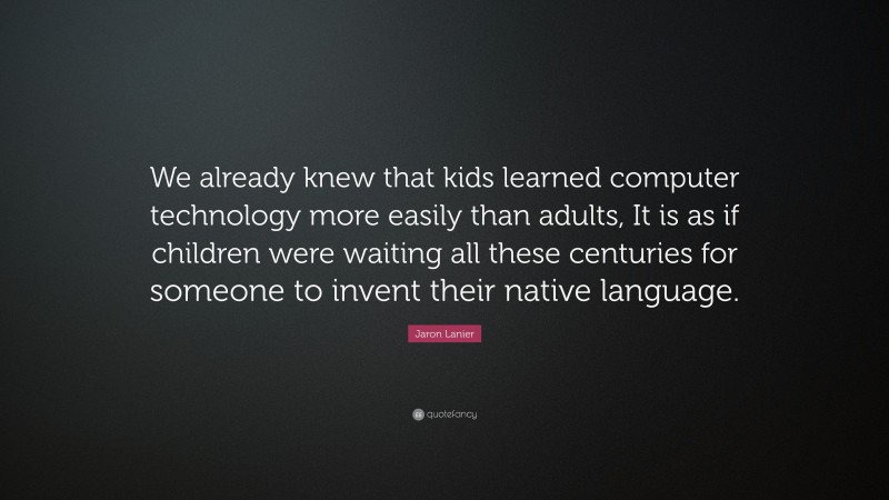 Jaron Lanier Quote: “We already knew that kids learned computer technology more easily than adults, It is as if children were waiting all these centuries for someone to invent their native language.”