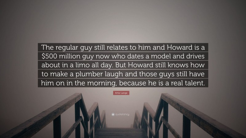 Artie Lange Quote: “The regular guy still relates to him and Howard is a $500 million guy now who dates a model and drives about in a limo all day. But Howard still knows how to make a plumber laugh and those guys still have him on in the morning, because he is a real talent.”