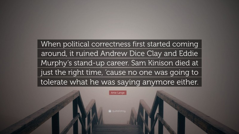 Artie Lange Quote: “When political correctness first started coming around, it ruined Andrew Dice Clay and Eddie Murphy’s stand-up career. Sam Kinison died at just the right time, ’cause no one was going to tolerate what he was saying anymore either.”