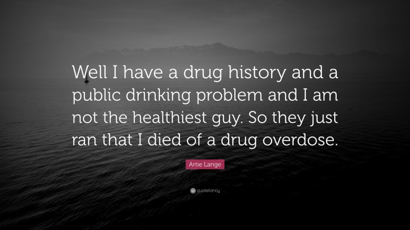 Artie Lange Quote: “Well I have a drug history and a public drinking problem and I am not the healthiest guy. So they just ran that I died of a drug overdose.”