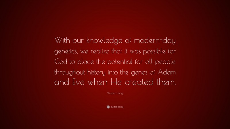 Walter Lang Quote: “With our knowledge of modern-day genetics, we realize that it was possible for God to place the potential for all people throughout history into the genes of Adam and Eve when He created them.”