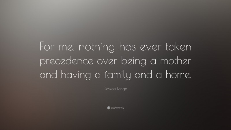 Jessica Lange Quote: “For me, nothing has ever taken precedence over being a mother and having a family and a home.”