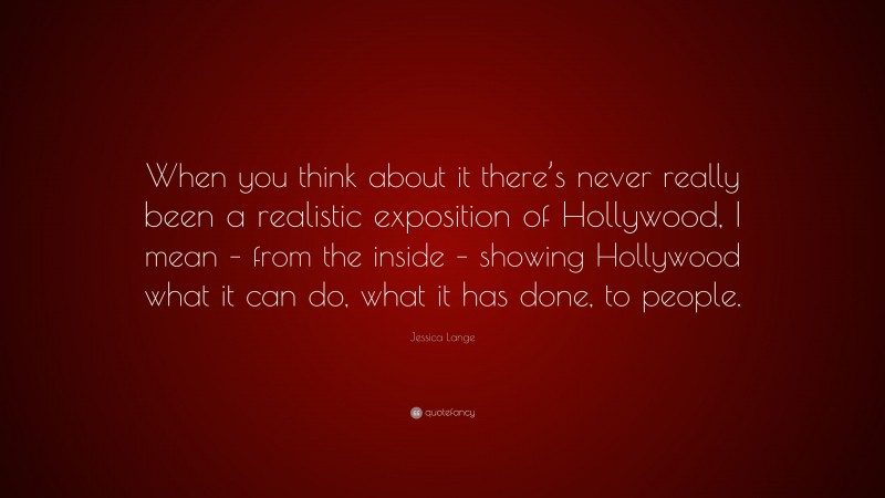 Jessica Lange Quote: “When you think about it there’s never really been a realistic exposition of Hollywood, I mean – from the inside – showing Hollywood what it can do, what it has done, to people.”