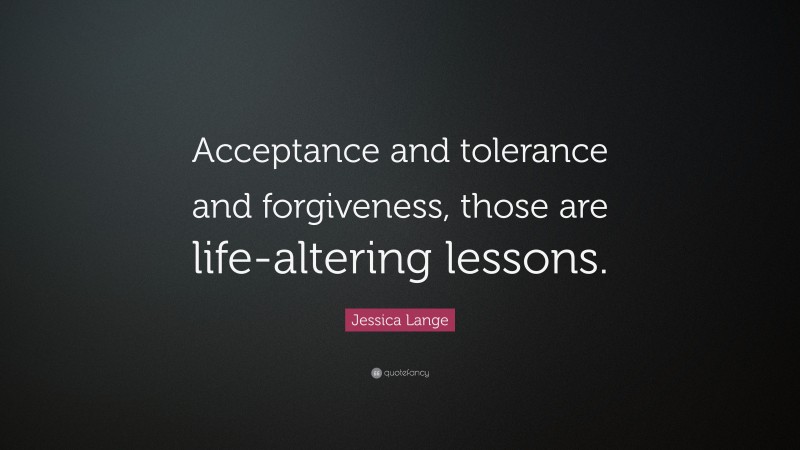 Jessica Lange Quote: “Acceptance and tolerance and forgiveness, those are life-altering lessons.”