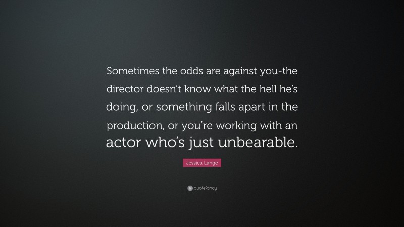 Jessica Lange Quote: “Sometimes the odds are against you-the director doesn’t know what the hell he’s doing, or something falls apart in the production, or you’re working with an actor who’s just unbearable.”