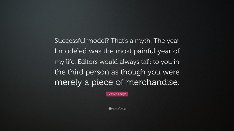 Jessica Lange Quote: “Successful model? That’s a myth. The year I modeled was the most painful year of my life. Editors would always talk to you in the third person as though you were merely a piece of merchandise.”