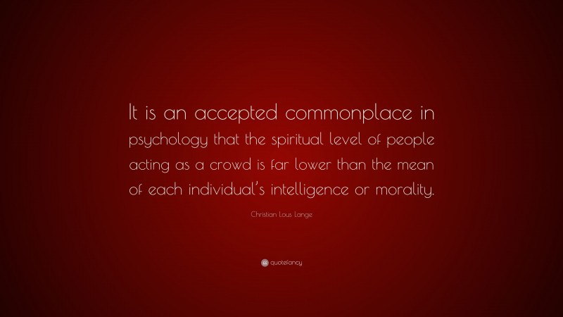 Christian Lous Lange Quote: “It is an accepted commonplace in psychology that the spiritual level of people acting as a crowd is far lower than the mean of each individual’s intelligence or morality.”