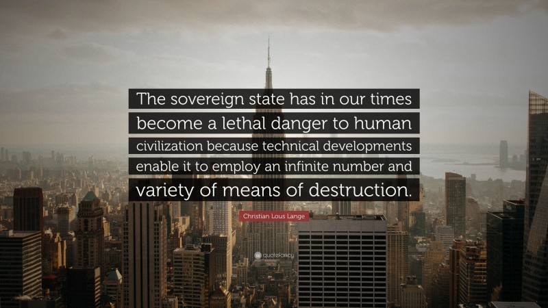 Christian Lous Lange Quote: “The sovereign state has in our times become a lethal danger to human civilization because technical developments enable it to employ an infinite number and variety of means of destruction.”
