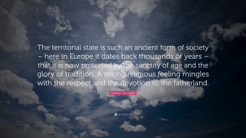 Christian Lous Lange Quote: “The territorial state is such an ancient form of society – here in Europe it dates back thousands of years – that it is now protected by the sanctity of age and the glory of tradition. A strong religious feeling mingles with the respect and the devotion to the fatherland.”