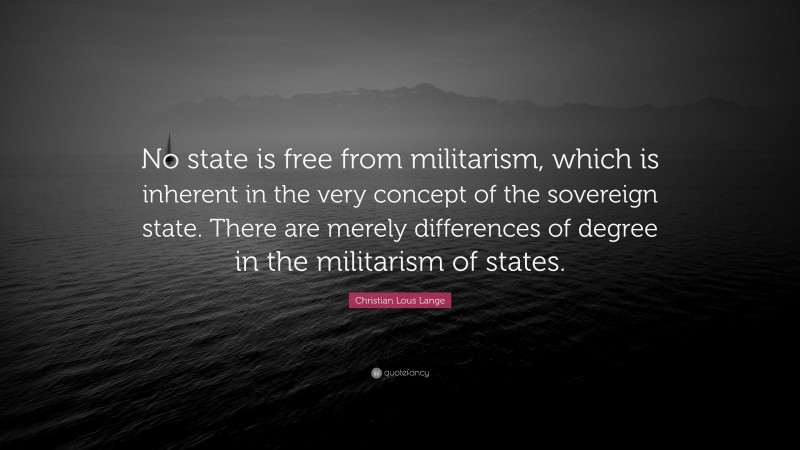 Christian Lous Lange Quote: “No state is free from militarism, which is inherent in the very concept of the sovereign state. There are merely differences of degree in the militarism of states.”