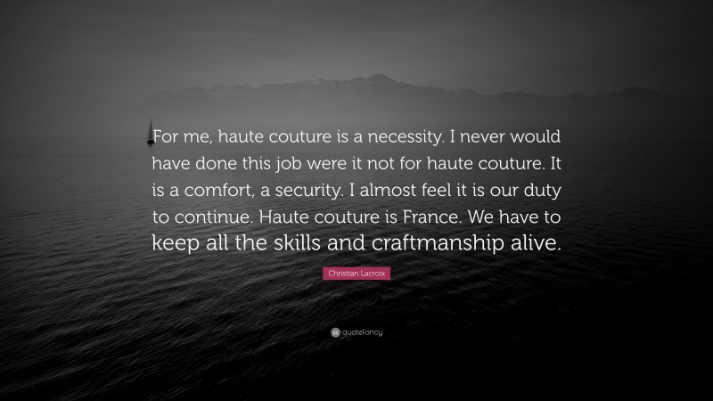 Christian Lacroix Quote: “For me, haute couture is a necessity. I never would have done this job were it not for haute couture. It is a comfort, a security. I almost feel it is our duty to continue. Haute couture is France. We have to keep all the skills and craftmanship alive.”