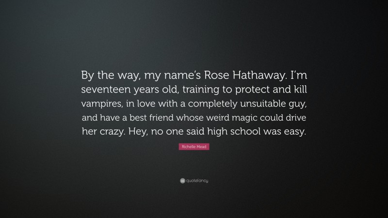 Richelle Mead Quote: “By the way, my name’s Rose Hathaway. I’m seventeen years old, training to protect and kill vampires, in love with a completely unsuitable guy, and have a best friend whose weird magic could drive her crazy. Hey, no one said high school was easy.”