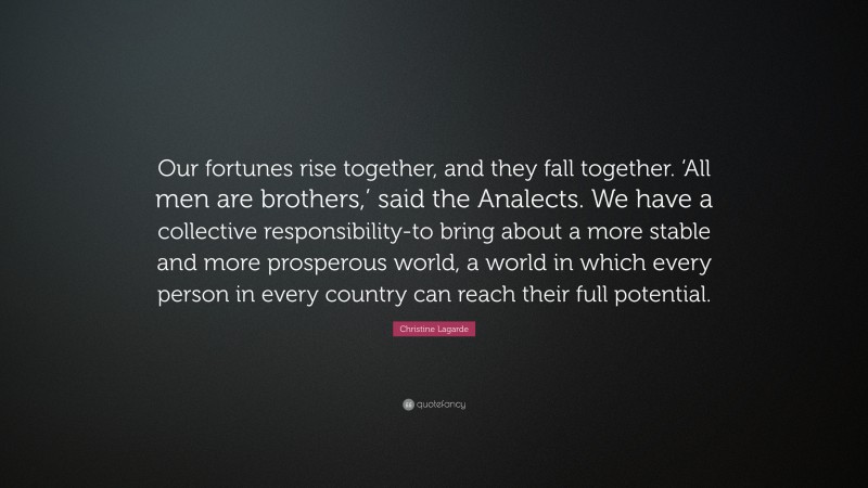 Christine Lagarde Quote: “Our fortunes rise together, and they fall together. ‘All men are brothers,’ said the Analects. We have a collective responsibility-to bring about a more stable and more prosperous world, a world in which every person in every country can reach their full potential.”