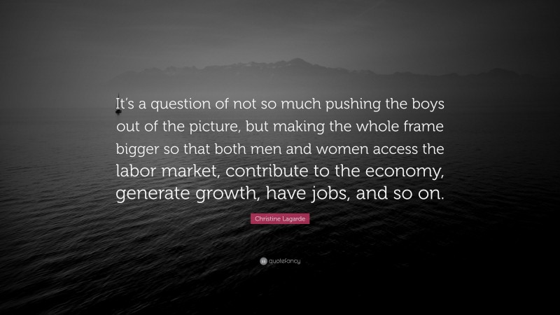 Christine Lagarde Quote: “It’s a question of not so much pushing the boys out of the picture, but making the whole frame bigger so that both men and women access the labor market, contribute to the economy, generate growth, have jobs, and so on.”
