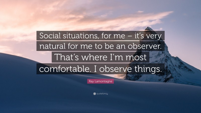 Ray Lamontagne Quote: “Social situations, for me – it’s very natural for me to be an observer. That’s where I’m most comfortable. I observe things.”