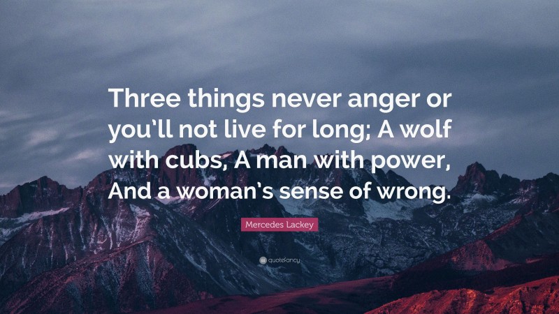 Mercedes Lackey Quote: “Three things never anger or you’ll not live for long; A wolf with cubs, A man with power, And a woman’s sense of wrong.”