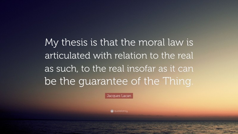 Jacques Lacan Quote: “My thesis is that the moral law is articulated with relation to the real as such, to the real insofar as it can be the guarantee of the Thing.”