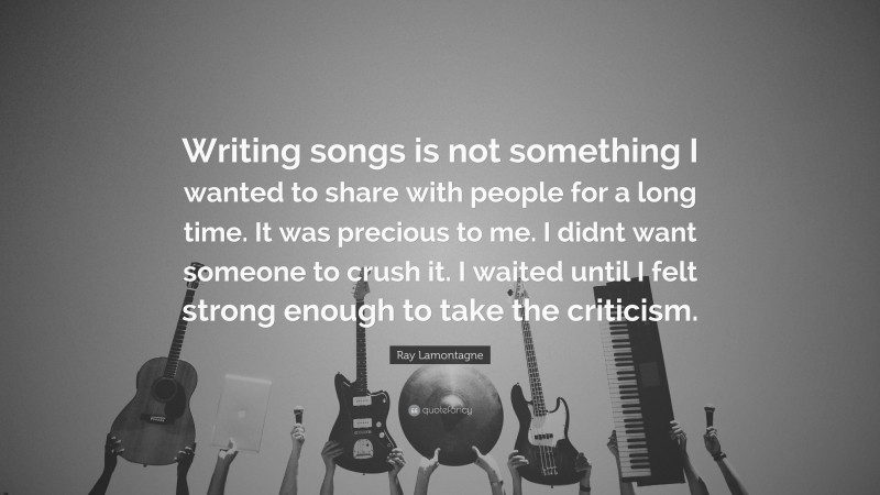 Ray Lamontagne Quote: “Writing songs is not something I wanted to share with people for a long time. It was precious to me. I didnt want someone to crush it. I waited until I felt strong enough to take the criticism.”