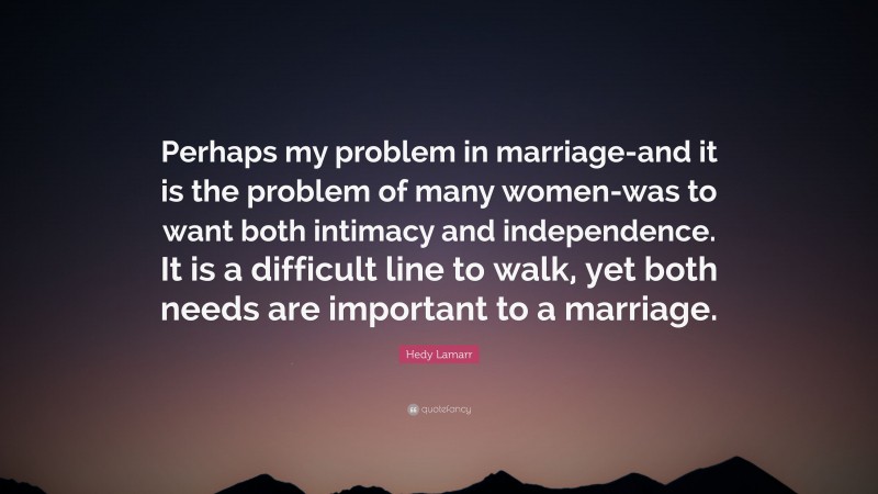 Hedy Lamarr Quote: “Perhaps my problem in marriage-and it is the problem of many women-was to want both intimacy and independence. It is a difficult line to walk, yet both needs are important to a marriage.”