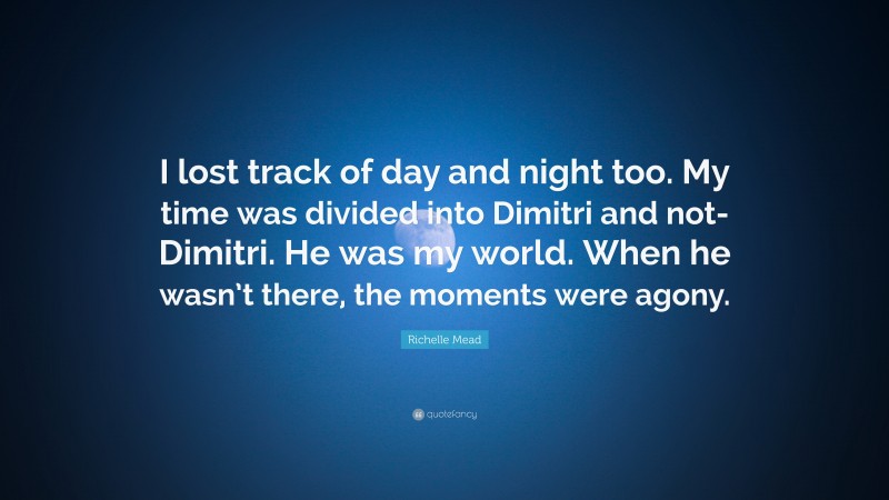 Richelle Mead Quote: “I lost track of day and night too. My time was divided into Dimitri and not-Dimitri. He was my world. When he wasn’t there, the moments were agony.”