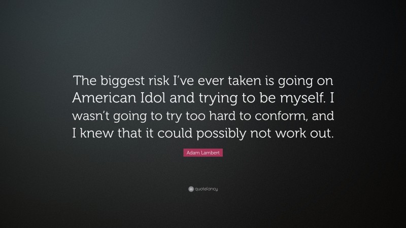 Adam Lambert Quote: “The biggest risk I’ve ever taken is going on American Idol and trying to be myself. I wasn’t going to try too hard to conform, and I knew that it could possibly not work out.”