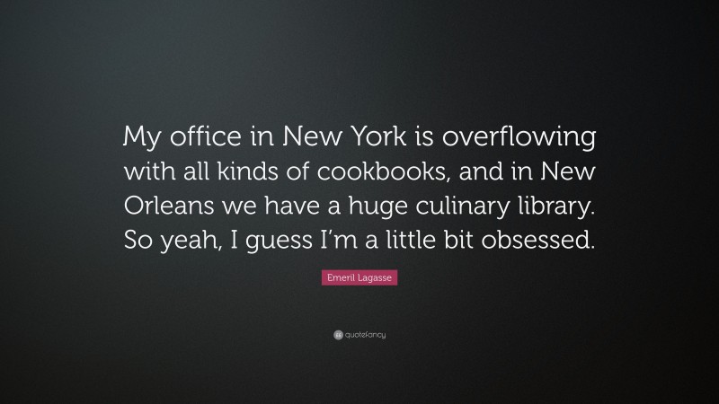 Emeril Lagasse Quote: “My office in New York is overflowing with all kinds of cookbooks, and in New Orleans we have a huge culinary library. So yeah, I guess I’m a little bit obsessed.”
