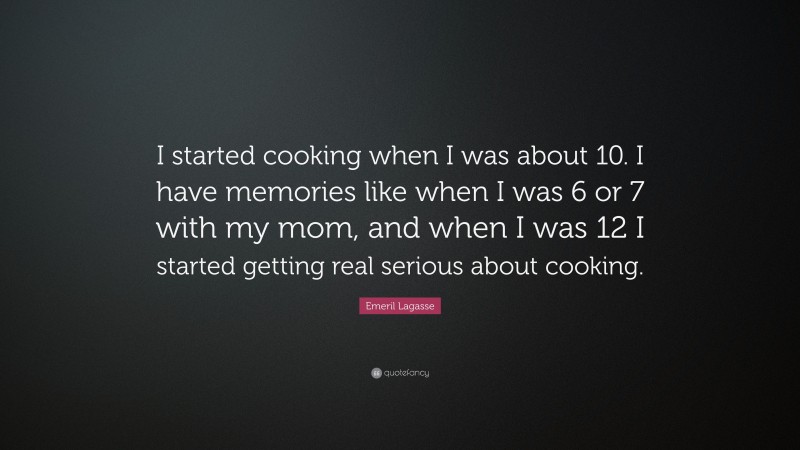 Emeril Lagasse Quote: “I started cooking when I was about 10. I have memories like when I was 6 or 7 with my mom, and when I was 12 I started getting real serious about cooking.”