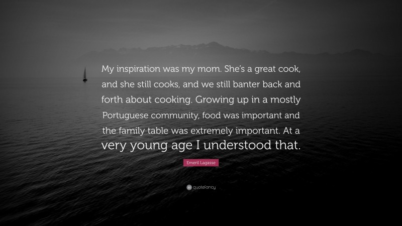 Emeril Lagasse Quote: “My inspiration was my mom. She’s a great cook, and she still cooks, and we still banter back and forth about cooking. Growing up in a mostly Portuguese community, food was important and the family table was extremely important. At a very young age I understood that.”