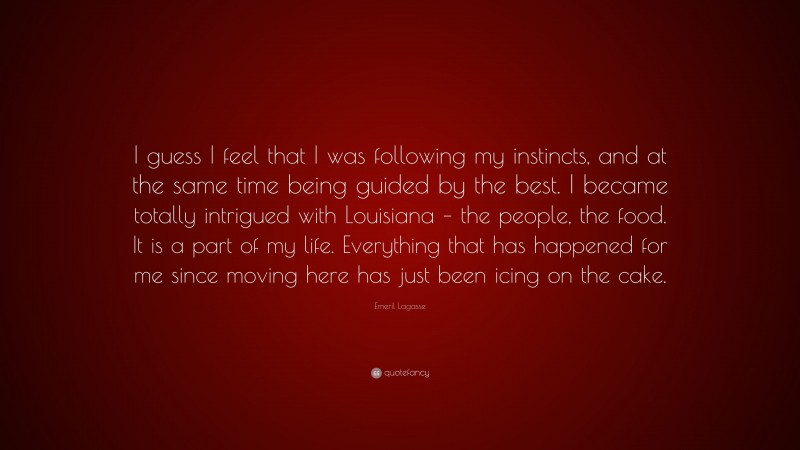 Emeril Lagasse Quote: “I guess I feel that I was following my instincts, and at the same time being guided by the best. I became totally intrigued with Louisiana – the people, the food. It is a part of my life. Everything that has happened for me since moving here has just been icing on the cake.”