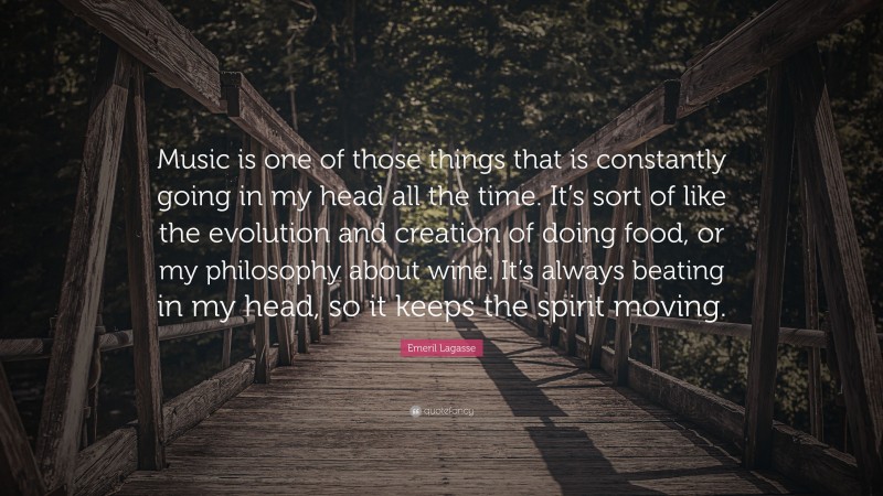 Emeril Lagasse Quote: “Music is one of those things that is constantly going in my head all the time. It’s sort of like the evolution and creation of doing food, or my philosophy about wine. It’s always beating in my head, so it keeps the spirit moving.”