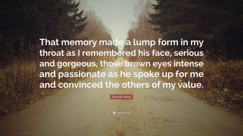 Richelle Mead Quote: “That memory made a lump form in my throat as I remembered his face, serious and gorgeous, those brown eyes intense and passionate as he spoke up for me and convinced the others of my value.”